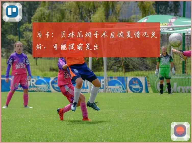 马卡：贝林厄姆手术后恢复情况良好，可能提前复出